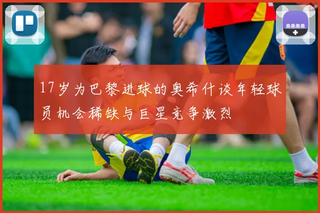 17岁为巴黎进球的奥希什谈年轻球员机会稀缺与巨星竞争激烈