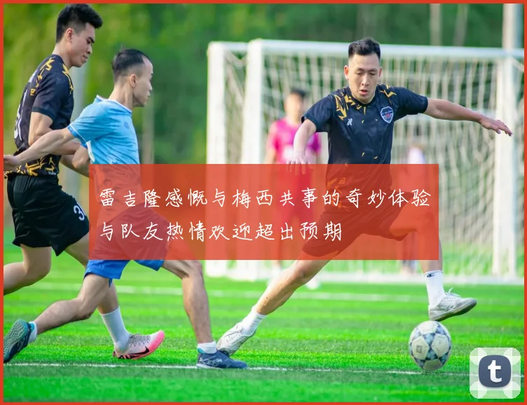 雷吉隆感慨与梅西共事的奇妙体验与队友热情欢迎超出预期