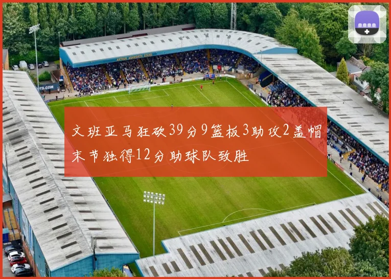 文班亚马狂砍39分9篮板3助攻2盖帽末节独得12分助球队致胜
