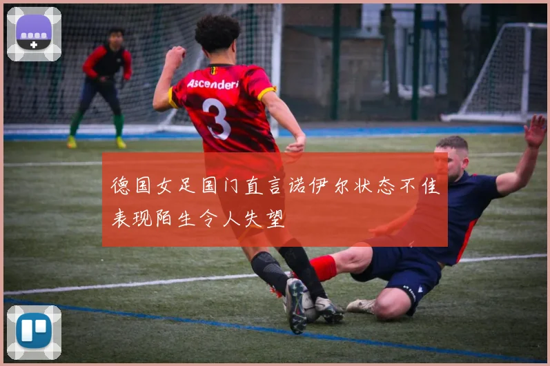 德国女足国门直言诺伊尔状态不佳表现陌生令人失望