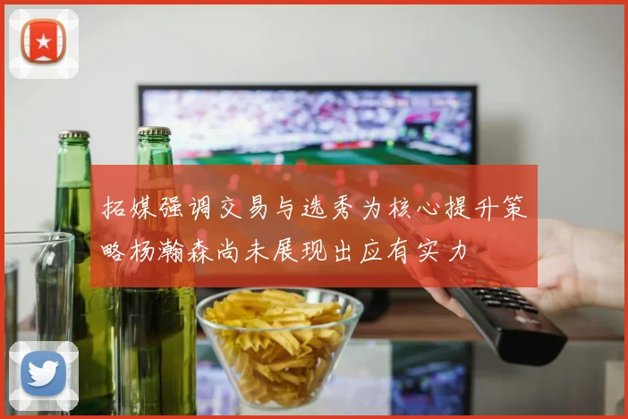 拓媒强调交易与选秀为核心提升策略杨瀚森尚未展现出应有实力