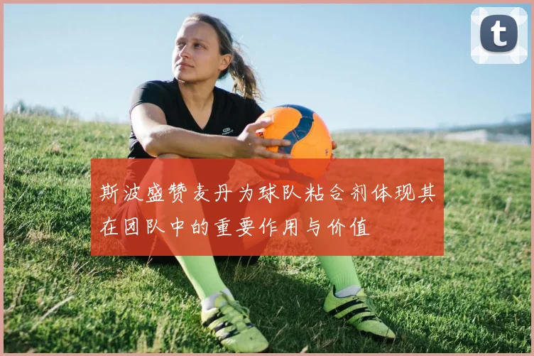 斯波盛赞麦丹为球队粘合剂体现其在团队中的重要作用与价值