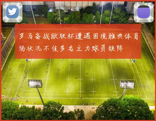 罗马备战欧联杯遭遇困境雅典体育场状况不佳多名主力球员缺阵