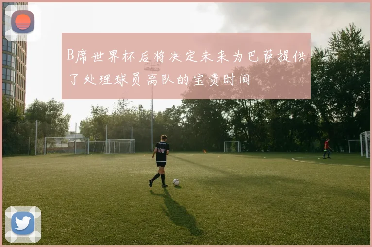 B席世界杯后将决定未来为巴萨提供了处理球员离队的宝贵时间