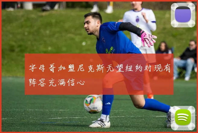 字母哥加盟尼克斯无望纽约对现有阵容充满信心